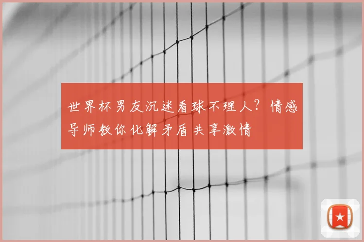 世界杯男友沉迷看球不理人？情感导师教你化解矛盾共享激情