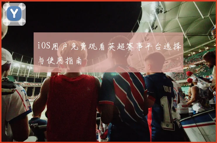 iOS用户免费观看英超赛事平台选择与使用指南