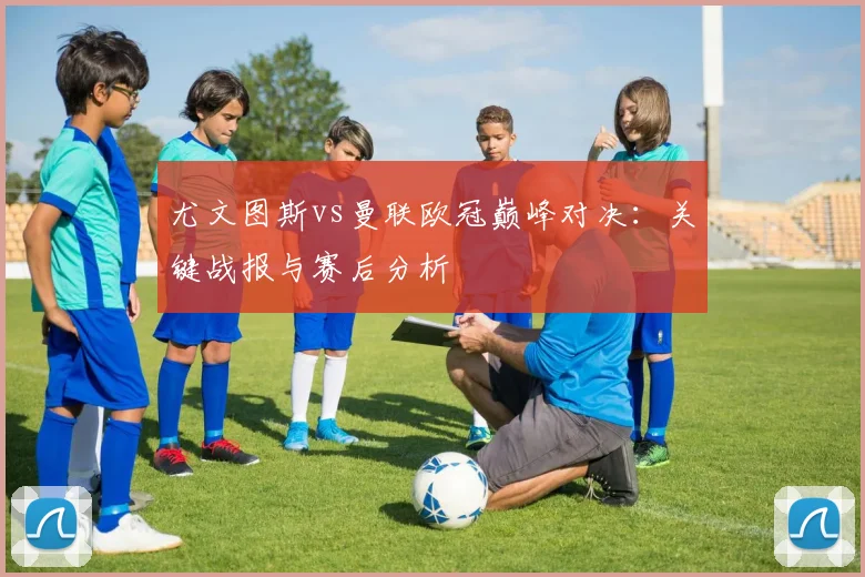 尤文图斯vs曼联欧冠巅峰对决：关键战报与赛后分析