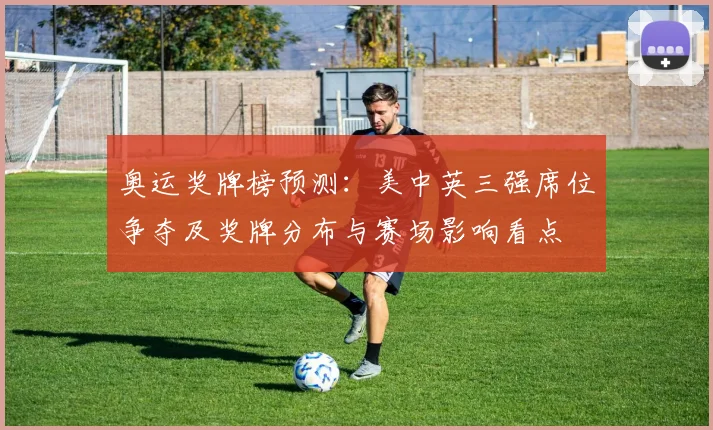 奥运奖牌榜预测：美中英三强席位争夺及奖牌分布与赛场影响看点