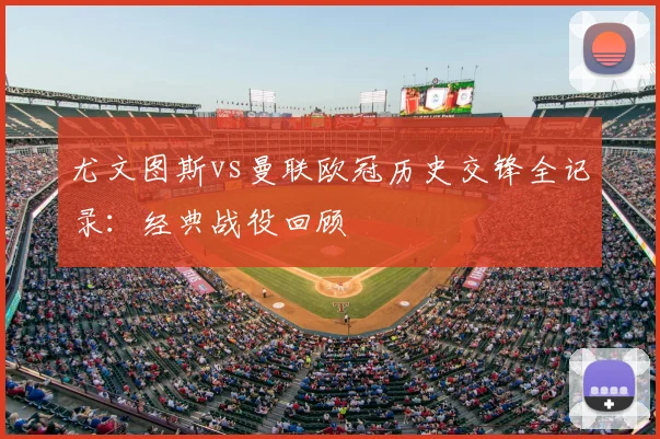 尤文图斯vs曼联欧冠历史交锋全记录：经典战役回顾