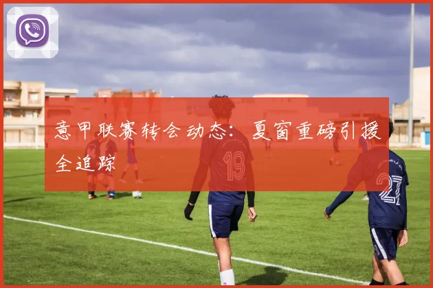 意甲联赛转会动态：夏窗重磅引援全追踪