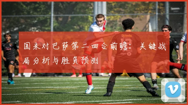 国米对巴萨第二回合前瞻：关键战局分析与胜负预测