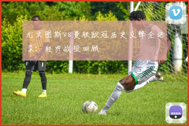 尤文图斯vs曼联欧冠历史交锋全记录：经典战役回顾