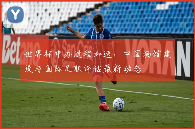 世界杯申办进程加速，中国场馆建设与国际足联评估最新动态