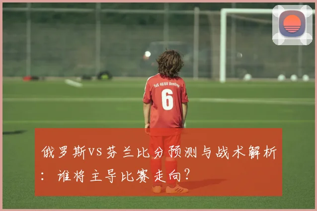 俄罗斯vs芬兰比分预测与战术解析：谁将主导比赛走向？